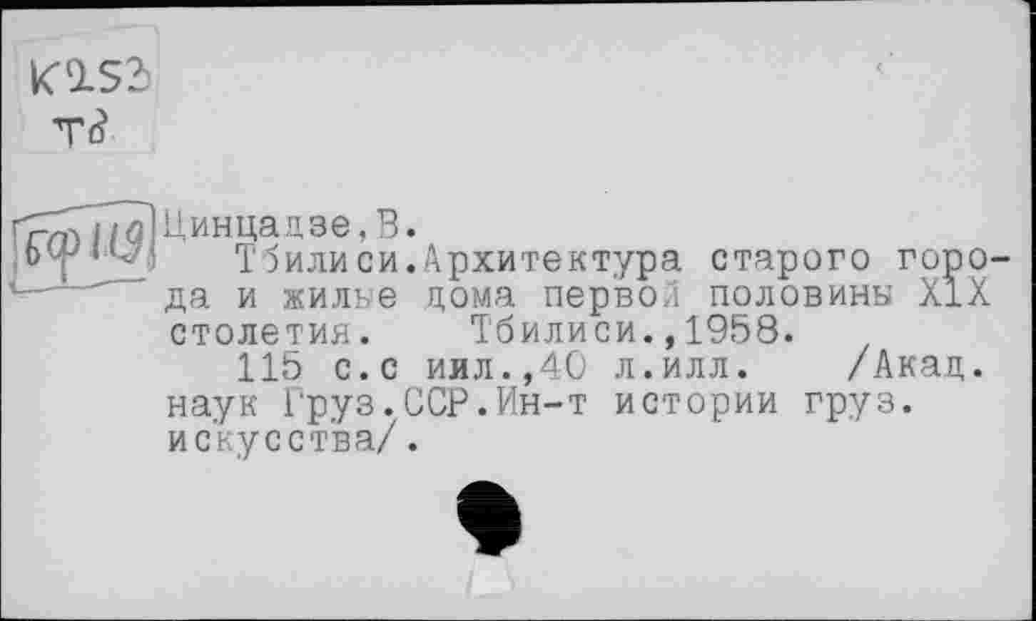 ﻿K1S3 т<?
і (J!
Цинцадзе,В.
T5илиси.Архитектура старого города и жилке дома первой половины XIX столетия. Тбилиси.,1958.
115 с.с иил.,40 л.илл. /Акад, наук Груз.ССР.Ин-т истории груз, искусства/.